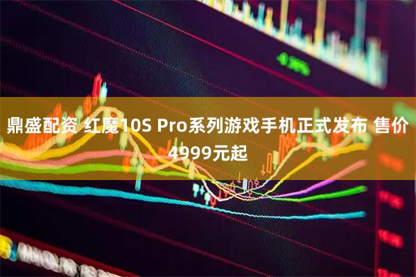 鼎盛配资 红魔10S Pro系列游戏手机正式发布 售价4999元起