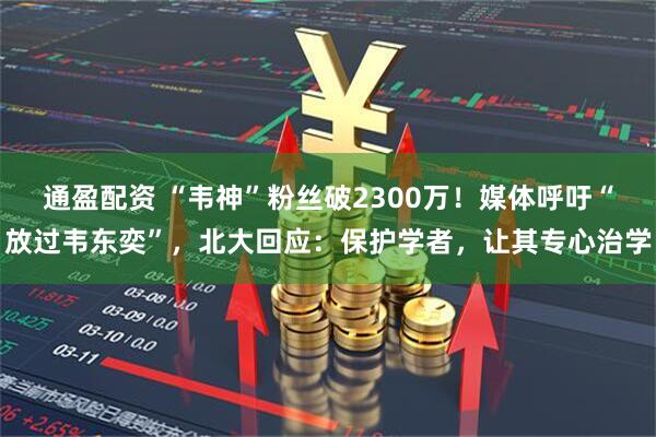 通盈配资 “韦神”粉丝破2300万！媒体呼吁“放过韦东奕”，北大回应：保护学者，让其专心治学
