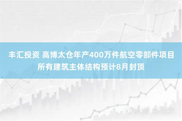 丰汇投资 高博太仓年产400万件航空零部件项目所有建筑主体结构预计8月封顶