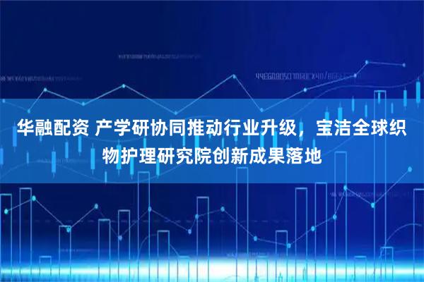 华融配资 产学研协同推动行业升级，宝洁全球织物护理研究院创新成果落地