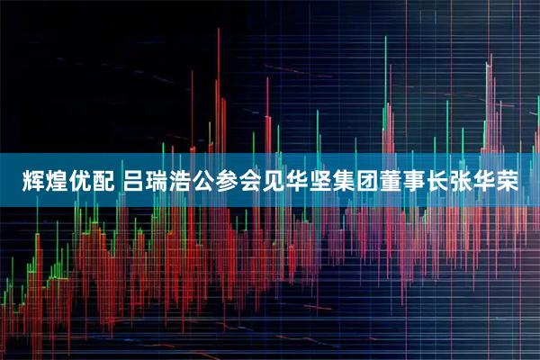 辉煌优配 吕瑞浩公参会见华坚集团董事长张华荣