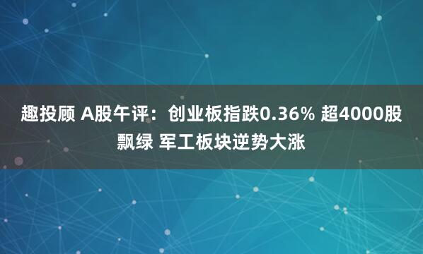 趣投顾 A股午评：创业板指跌0.36% 超4000股飘绿 军工板块逆势大涨