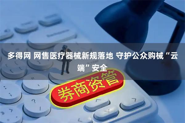 多得网 网售医疗器械新规落地 守护公众购械“云端”安全