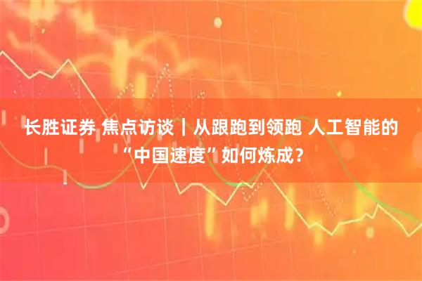 长胜证券 焦点访谈｜从跟跑到领跑 人工智能的“中国速度”如何炼成？