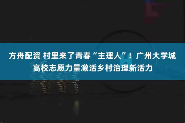 方舟配资 村里来了青春“主理人”！广州大学城高校志愿力量激活乡村治理新活力