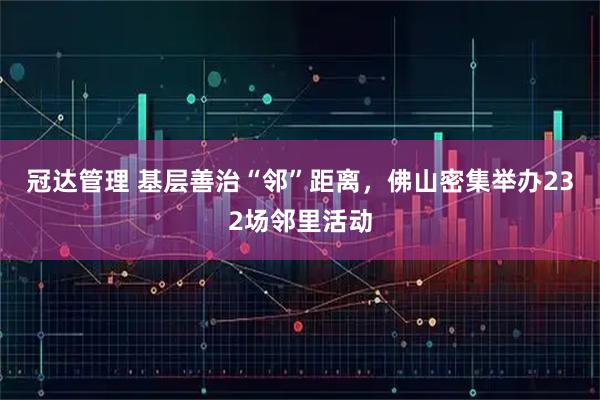 冠达管理 基层善治“邻”距离，佛山密集举办232场邻里活动