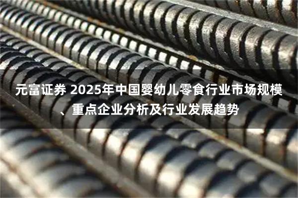 元富证券 2025年中国婴幼儿零食行业市场规模、重点企业分析及行业发展趋势