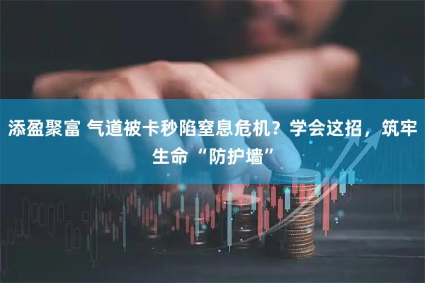添盈聚富 气道被卡秒陷窒息危机？学会这招，筑牢生命 “防护墙”