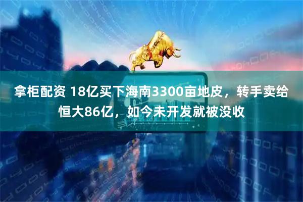 拿柜配资 18亿买下海南3300亩地皮，转手卖给恒大86亿，如今未开发就被没收
