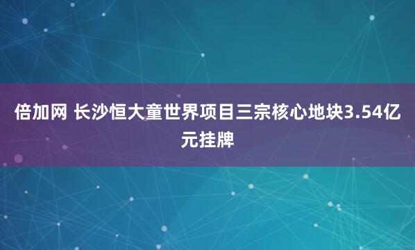 倍加网 长沙恒大童世界项目三宗核心地块3.54亿元挂牌