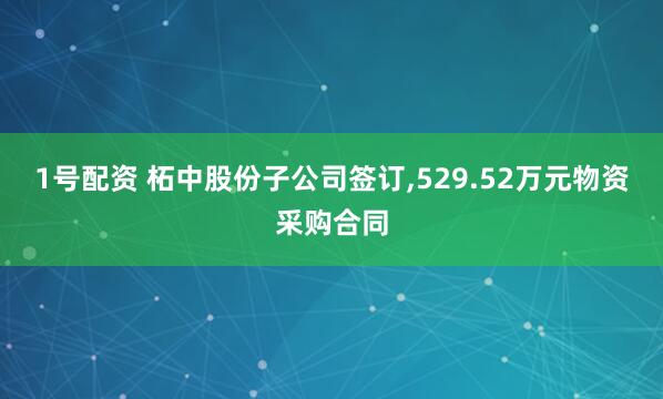 1号配资 柘中股份子公司签订,529.52万元物资采购合同