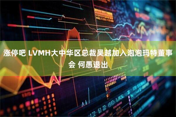 涨停吧 LVMH大中华区总裁吴越加入泡泡玛特董事会 何愚退出
