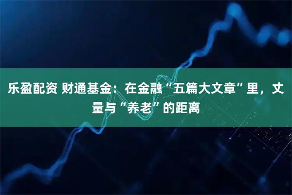 乐盈配资 财通基金：在金融“五篇大文章”里，丈量与“养老”的距离
