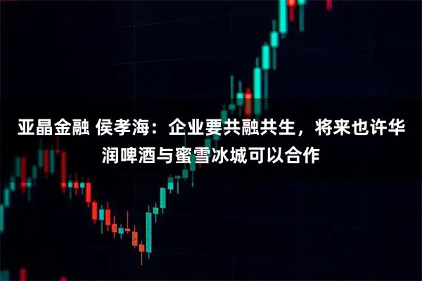 亚晶金融 侯孝海：企业要共融共生，将来也许华润啤酒与蜜雪冰城可以合作