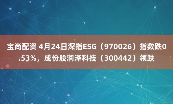 宝尚配资 4月24日深指ESG（970026）指数跌0.53%，成份股润泽科技（300442）领跌