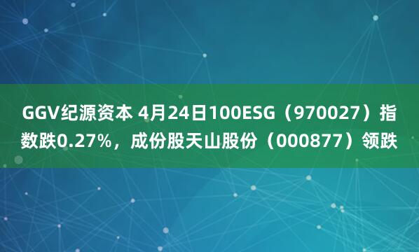GGV纪源资本 4月24日100ESG（970027）指数跌0.27%，成份股天山股份（000877）领跌