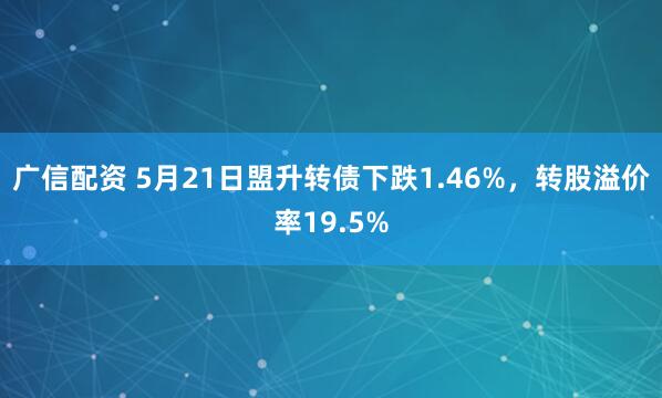 广信配资 5月21日盟升转债下跌1.46%，转股溢价率19.5%