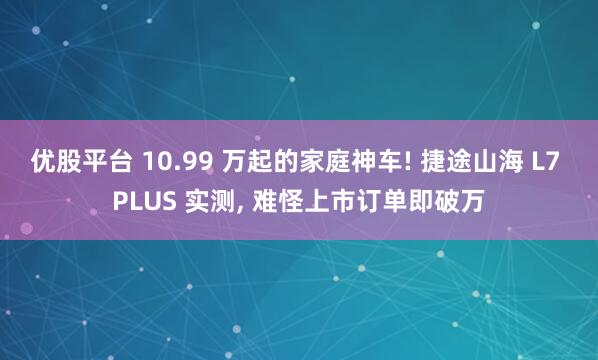 优股平台 10.99 万起的家庭神车! 捷途山海 L7 PLUS 实测, 难怪上市订单即破万
