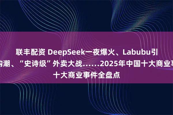 联丰配资 DeepSeek一夜爆火、Labubu引爆全球抢购潮、“史诗级”外卖大战……2025年中国十大商业事件全盘点