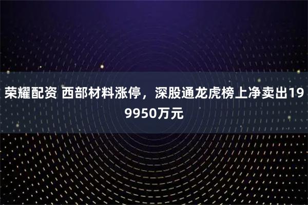 荣耀配资 西部材料涨停，深股通龙虎榜上净卖出199950万元