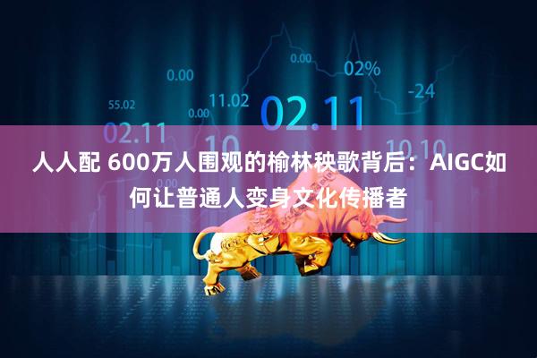 人人配 600万人围观的榆林秧歌背后：AIGC如何让普通人变身文化传播者