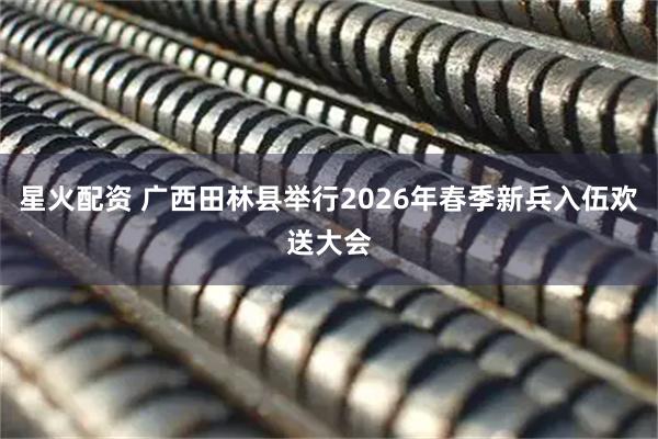 星火配资 广西田林县举行2026年春季新兵入伍欢送大会