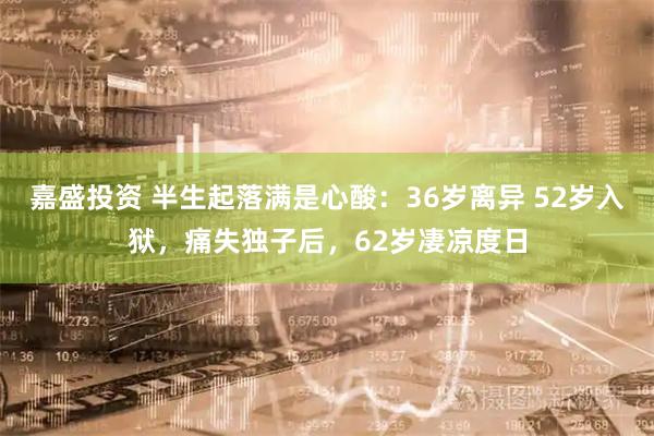 嘉盛投资 半生起落满是心酸：36岁离异 52岁入狱，痛失独子后，62岁凄凉度日