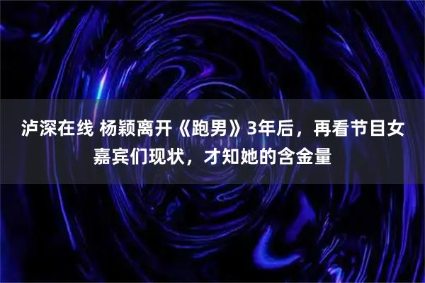 泸深在线 杨颖离开《跑男》3年后，再看节目女嘉宾们现状，才知她的含金量